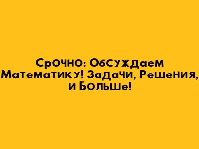 Срочно: Обсуждаем Математику! Задачи, Решения, и Больше!