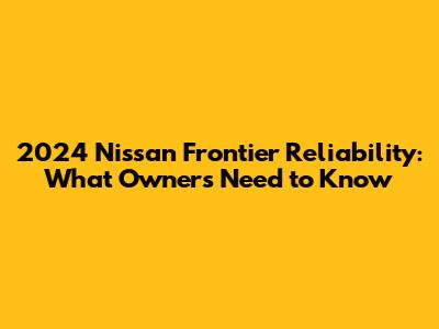2024 Nissan Frontier Reliability: What Owners Need to Know