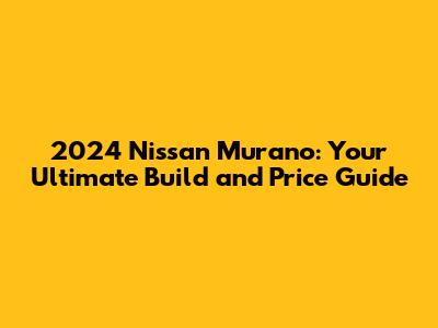 2024 Nissan Murano: Your Ultimate Build and Price Guide