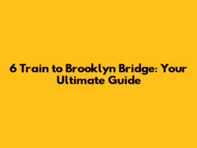 6 Train to Brooklyn Bridge: Your Ultimate Guide