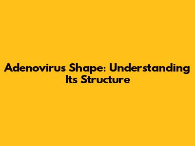 Adenovirus Shape: Understanding Its Structure
