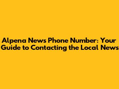 Alpena News Phone Number: Your Guide to Contacting the Local News