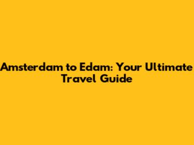 Amsterdam to Edam: Your Ultimate Travel Guide