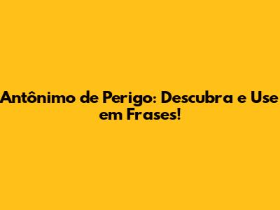 Antônimo de Perigo: Descubra e Use em Frases!