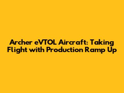 Archer eVTOL Aircraft: Taking Flight with Production Ramp Up