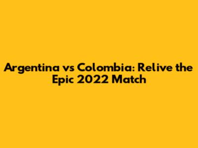 Argentina vs Colombia: Relive the Epic 2022 Match