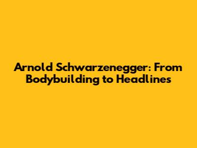 Arnold Schwarzenegger: From Bodybuilding to Headlines