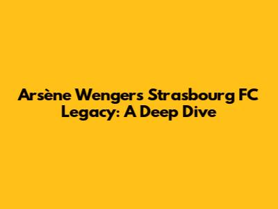 Arsène Wenger's Strasbourg FC Legacy: A Deep Dive