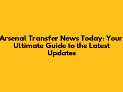 Arsenal Transfer News Today: Your Ultimate Guide to the Latest Updates