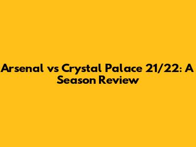 Arsenal vs Crystal Palace 21/22: A Season Review
