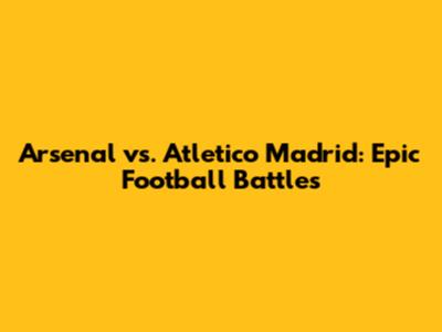 Arsenal vs. Atletico Madrid: Epic Football Battles