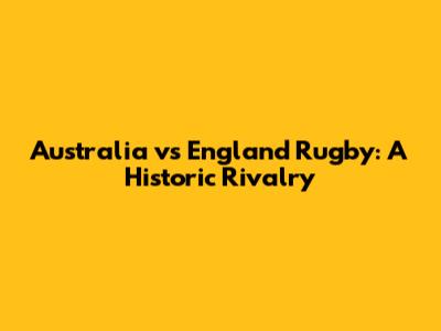 Australia vs England Rugby: A Historic Rivalry