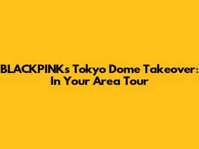 BLACKPINK's Tokyo Dome Takeover: In Your Area Tour