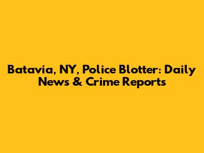 Batavia, NY, Police Blotter: Daily News & Crime Reports