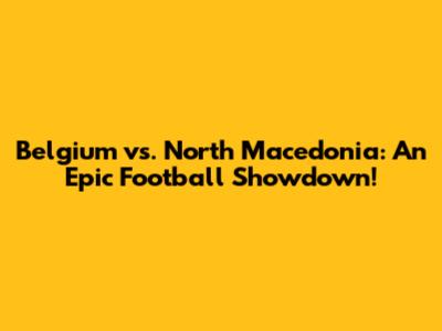 Belgium vs. North Macedonia: An Epic Football Showdown!