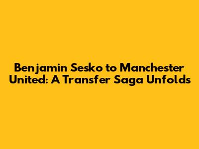 Benjamin Sesko to Manchester United: A Transfer Saga Unfolds