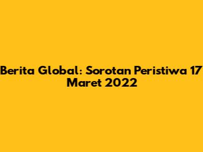 Berita Global: Sorotan Peristiwa 17 Maret 2022