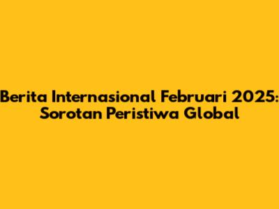 Berita Internasional Februari 2025: Sorotan Peristiwa Global