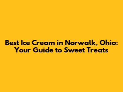 Best Ice Cream in Norwalk, Ohio: Your Guide to Sweet Treats