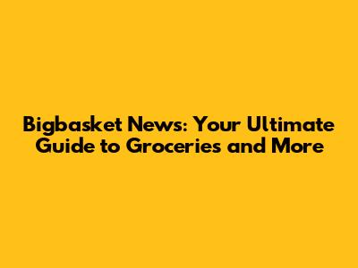 Bigbasket News: Your Ultimate Guide to Groceries and More