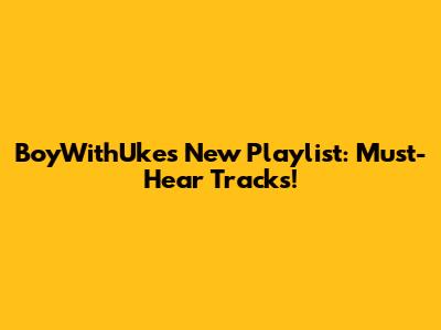 BoyWithUke's New Playlist: Must-Hear Tracks!