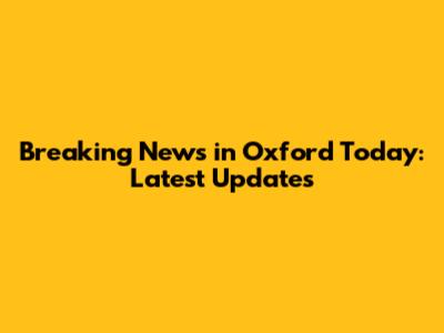 Breaking News in Oxford Today: Latest Updates