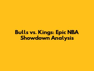 Bulls vs. Kings: Epic NBA Showdown Analysis