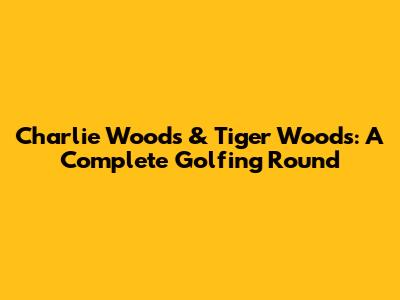 Charlie Woods & Tiger Woods: A Complete Golfing Round