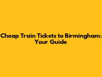 Cheap Train Tickets to Birmingham: Your Guide