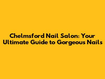Chelmsford Nail Salon: Your Ultimate Guide to Gorgeous Nails