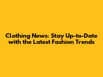 Clothing News: Stay Up-to-Date with the Latest Fashion Trends