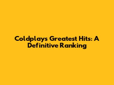Coldplay's Greatest Hits: A Definitive Ranking