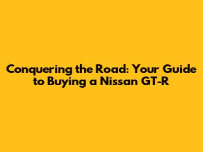 Conquering the Road: Your Guide to Buying a Nissan GT-R