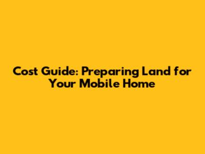 Cost Guide: Preparing Land for Your Mobile Home