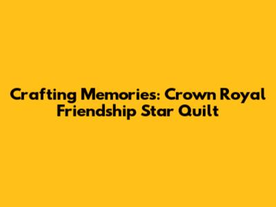 Crafting Memories: Crown Royal Friendship Star Quilt