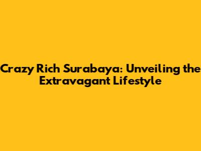 Crazy Rich Surabaya: Unveiling the Extravagant Lifestyle