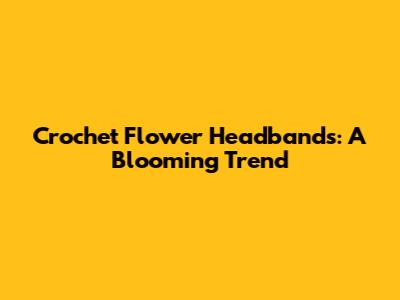 Crochet Flower Headbands: A Blooming Trend