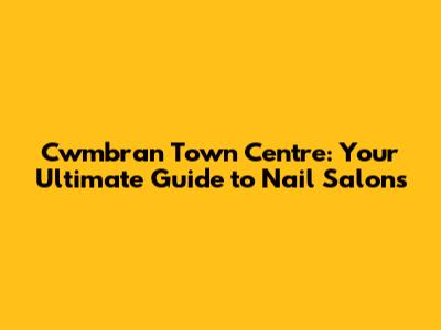 Cwmbran Town Centre: Your Ultimate Guide to Nail Salons