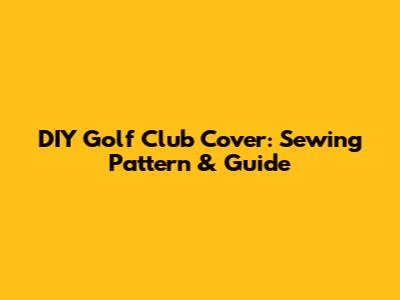 DIY Golf Club Cover: Sewing Pattern & Guide