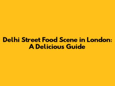 Delhi Street Food Scene in London: A Delicious Guide