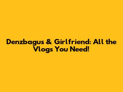 Denzbagus & Girlfriend: All the Vlogs You Need!