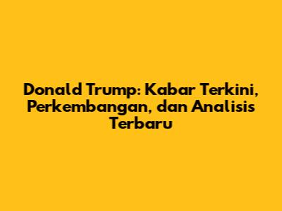 Donald Trump: Kabar Terkini, Perkembangan, dan Analisis Terbaru