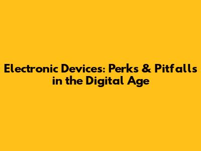 Electronic Devices: Perks & Pitfalls in the Digital Age