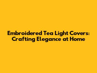 Embroidered Tea Light Covers: Crafting Elegance at Home