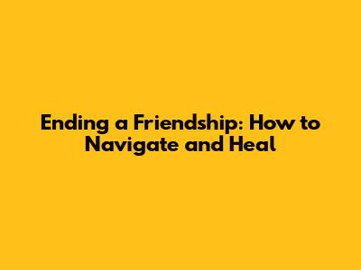 Ending a Friendship: How to Navigate and Heal