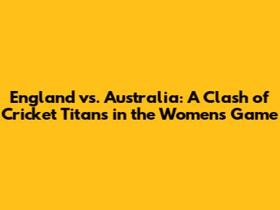 England vs. Australia: A Clash of Cricket Titans in the Women's Game