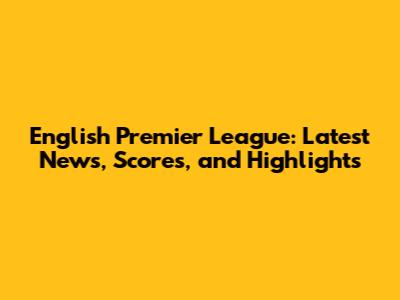 English Premier League: Latest News, Scores, and Highlights
