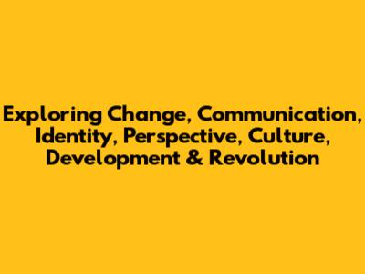 Exploring Change, Communication, Identity, Perspective, Culture, Development & Revolution