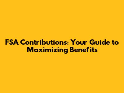 FSA Contributions: Your Guide to Maximizing Benefits