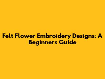 Felt Flower Embroidery Designs: A Beginner's Guide
